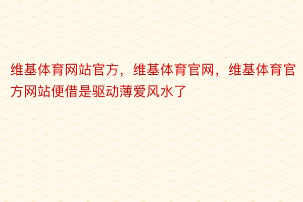 维基体育网站官方，维基体育官网，维基体育官方网站便借是驱动薄爱风水了