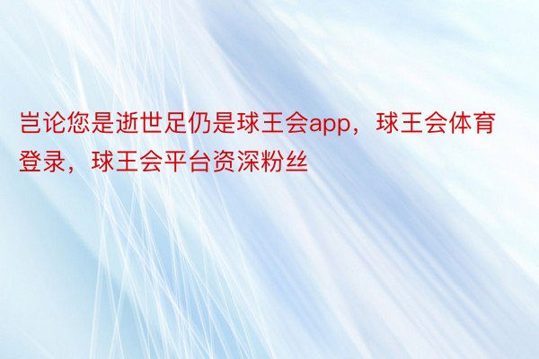 岂论您是逝世足仍是球王会app，球王会体育登录，球王会平台资深粉丝