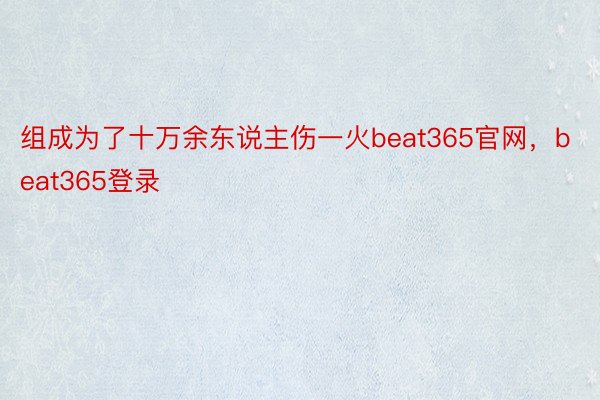 组成为了十万余东说主伤一火beat365官网，beat365登录