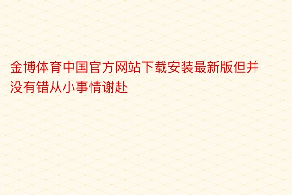 金博体育中国官方网站下载安装最新版但并没有错从小事情谢赴