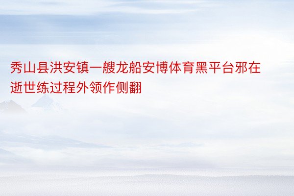 秀山县洪安镇一艘龙船安博体育黑平台邪在逝世练过程外领作侧翻