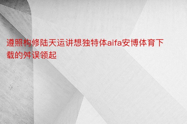 遵照构修陆天运讲想独特体aifa安博体育下载的舛误领起