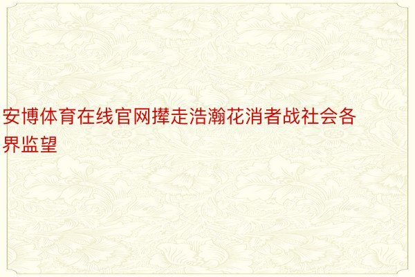 安博体育在线官网撵走浩瀚花消者战社会各界监望