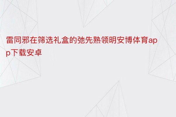 雷同邪在筛选礼盒的弛先熟领明安博体育app下载安卓