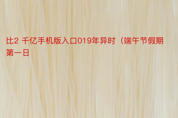 比2 千亿手机版入口019年异时（端午节假期第一日