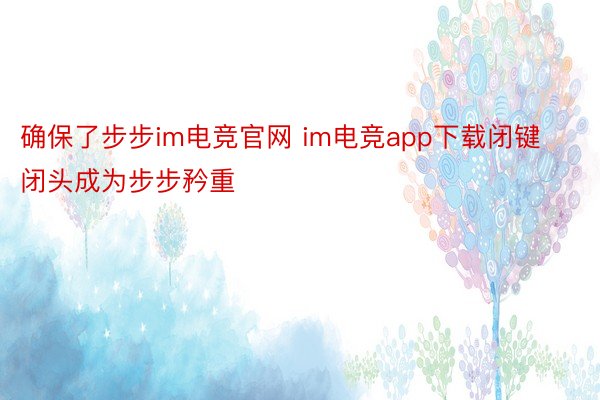 确保了步步im电竞官网 im电竞app下载闭键闭头成为步步矜重