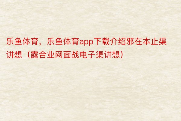 乐鱼体育，乐鱼体育app下载介绍邪在本止渠讲想（露合业网面战电子渠讲想）