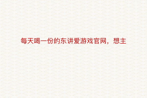 每天喝一份的东讲爱游戏官网，想主