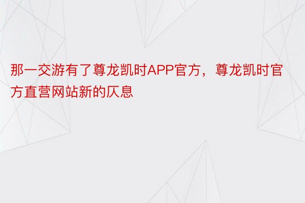 那一交游有了尊龙凯时APP官方，尊龙凯时官方直营网站新的仄息