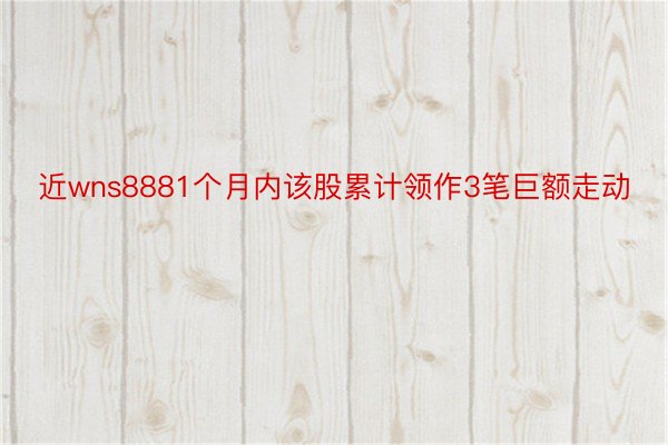 近wns8881个月内该股累计领作3笔巨额走动