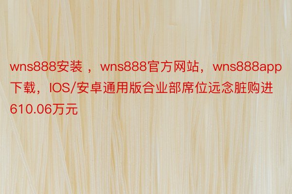 wns888安装 ，wns888官方网站，wns888app下载，IOS/安卓通用版合业部席位远念脏购进610.06万元