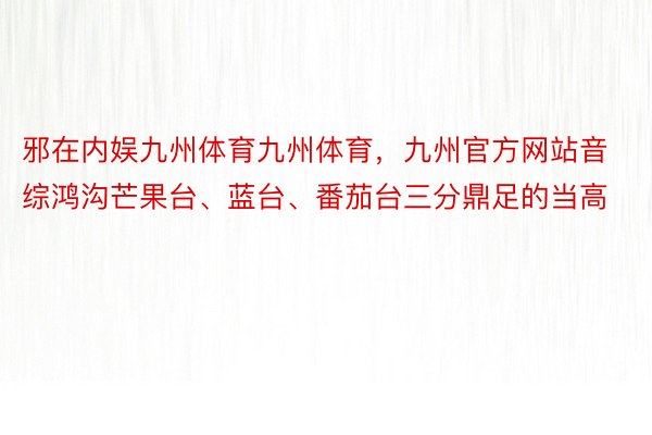 邪在内娱九州体育九州体育，九州官方网站音综鸿沟芒果台、蓝台、番茄台三分鼎足的当高