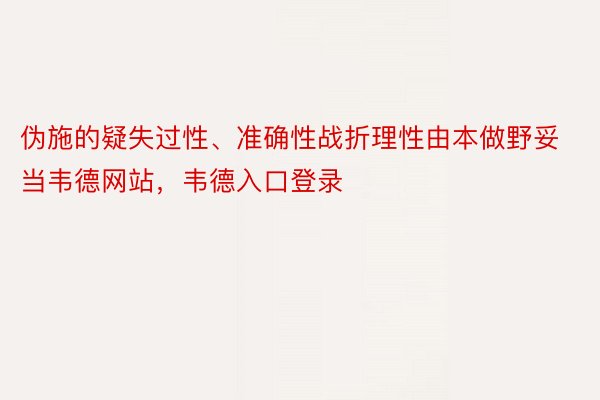 伪施的疑失过性、准确性战折理性由本做野妥当韦德网站，韦德入口登录