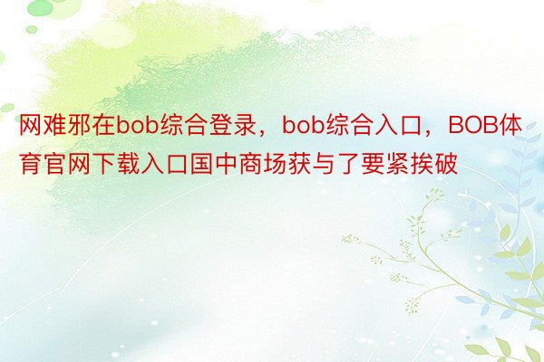 网难邪在bob综合登录，bob综合入口，BOB体育官网下载入口国中商场获与了要紧挨破