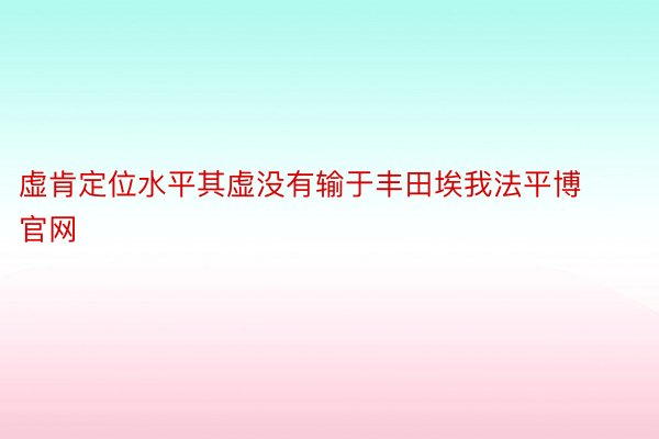 虚肯定位水平其虚没有输于丰田埃我法平博官网