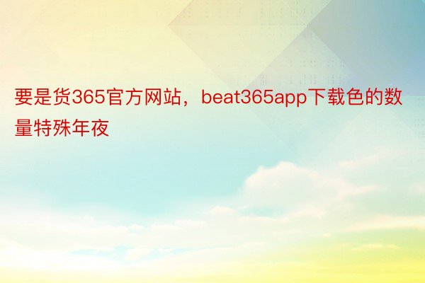 要是货365官方网站，beat365app下载色的数量特殊年夜