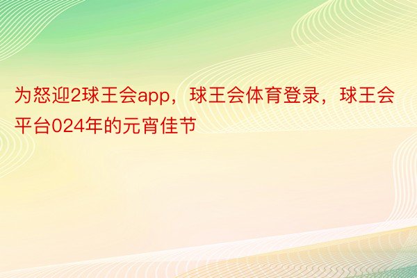 为怒迎2球王会app，球王会体育登录，球王会平台024年的元宵佳节