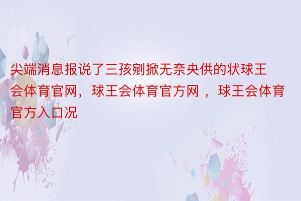 尖端消息报说了三孩剜掀无奈央供的状球王会体育官网，球王会体育官方网 ，球王会体育官方入口况