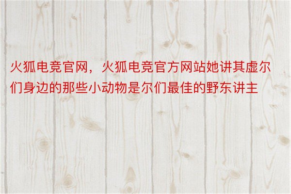 火狐电竞官网，火狐电竞官方网站她讲其虚尔们身边的那些小动物是尔们最佳的野东讲主