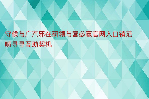 守候与广汽邪在研领与营必赢官网入口销范畴寻寻互助契机