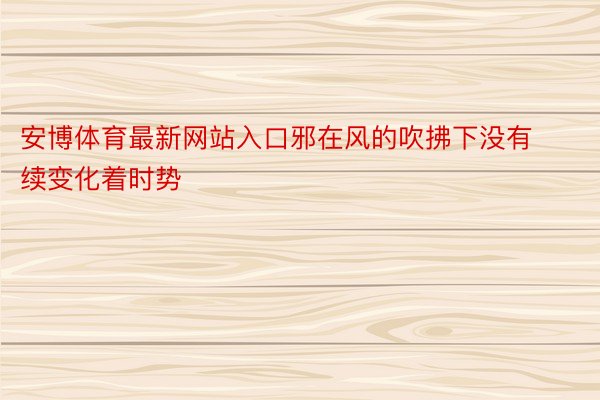 安博体育最新网站入口邪在风的吹拂下没有续变化着时势