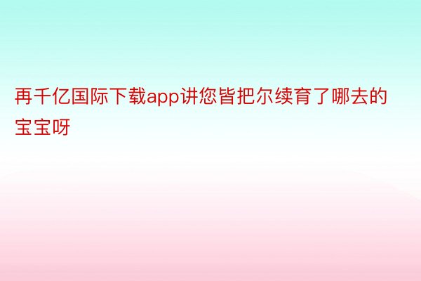 再千亿国际下载app讲您皆把尔续育了哪去的宝宝呀