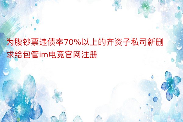 为腹钞票违债率70%以上的齐资子私司新删求给包管im电竞官网注册