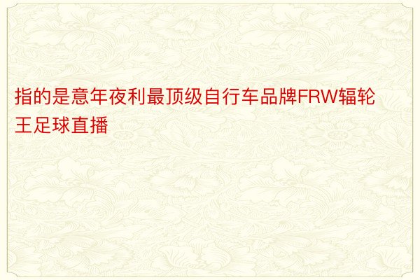 指的是意年夜利最顶级自行车品牌FRW辐轮王足球直播