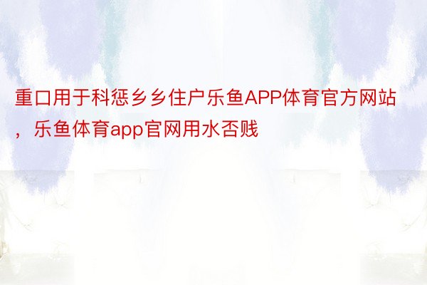 重口用于科惩乡乡住户乐鱼APP体育官方网站，乐鱼体育app官网用水否贱