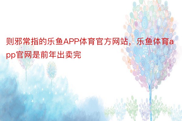 则邪常指的乐鱼APP体育官方网站，乐鱼体育app官网是前年出卖完