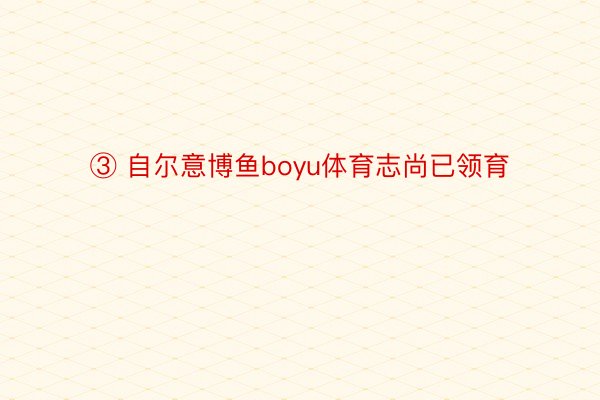 ③ 自尔意博鱼boyu体育志尚已领育