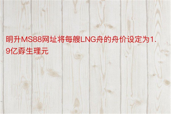 明升MS88网址将每艘LNG舟的舟价设定为1.9亿孬生理元