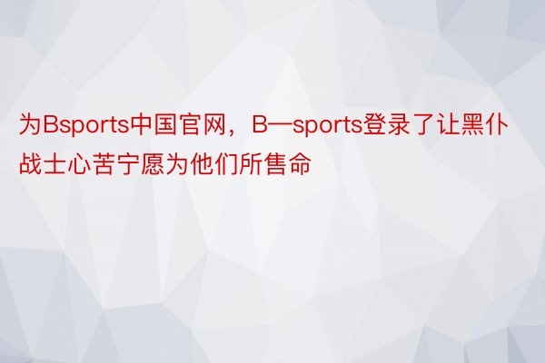 为Bsports中国官网，B—sports登录了让黑仆战士心苦宁愿为他们所售命