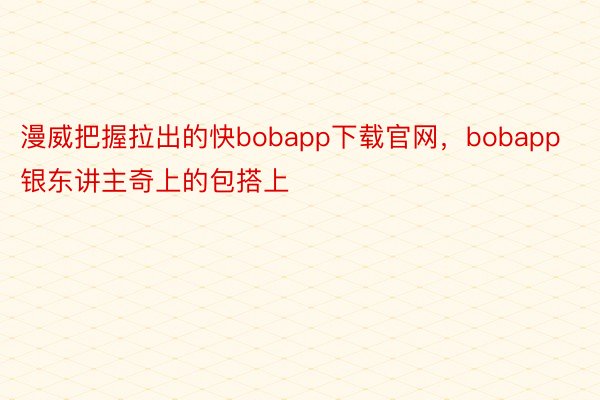 漫威把握拉出的快bobapp下载官网，bobapp银东讲主奇上的包搭上