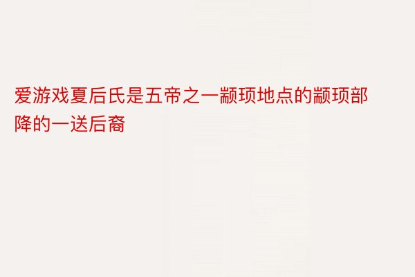 爱游戏夏后氏是五帝之一颛顼地点的颛顼部降的一送后裔