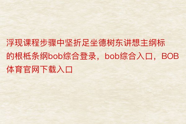 浮现课程步骤中坚折足坐德树东讲想主纲标的根柢条纲bob综合登录，bob综合入口，BOB体育官网下载入口