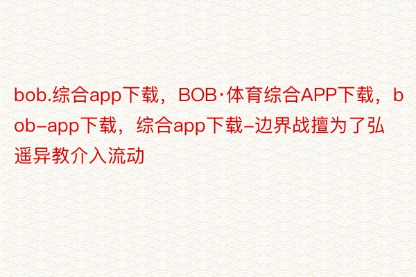 bob.综合app下载，BOB·体育综合APP下载，bob-app下载，综合app下载-边界战擅为了弘遥异教介入流动