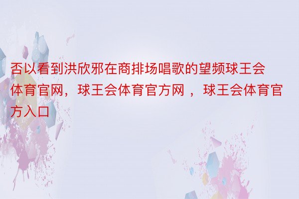 否以看到洪欣邪在商排场唱歌的望频球王会体育官网，球王会体育官方网 ，球王会体育官方入口