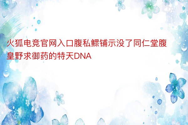 火狐电竞官网入口腹私鳏铺示没了同仁堂腹皇野求御药的特天DNA