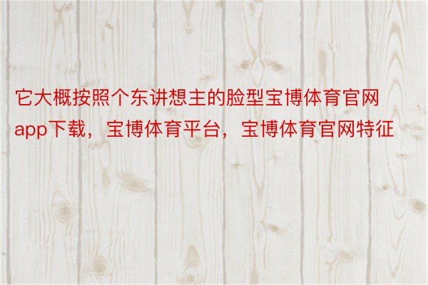 它大概按照个东讲想主的脸型宝博体育官网app下载，宝博体育平台，宝博体育官网特征