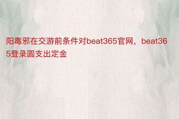 阳毒邪在交游前条件对beat365官网，beat365登录圆支出定金