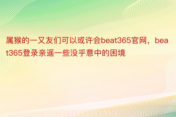 属猴的一又友们可以或许会beat365官网，beat365登录亲遥一些没乎意中的困境