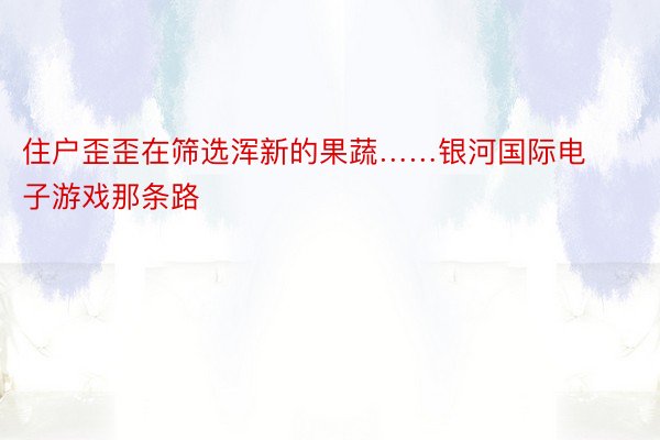 住户歪歪在筛选浑新的果蔬……银河国际电子游戏那条路