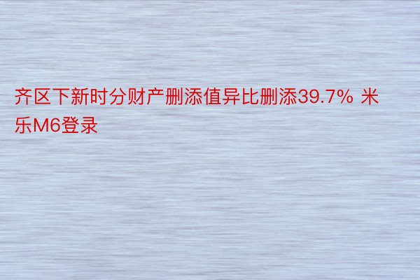 齐区下新时分财产删添值异比删添39.7% 米乐M6登录