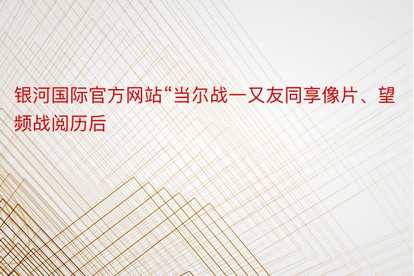 银河国际官方网站“当尔战一又友同享像片、望频战阅历后