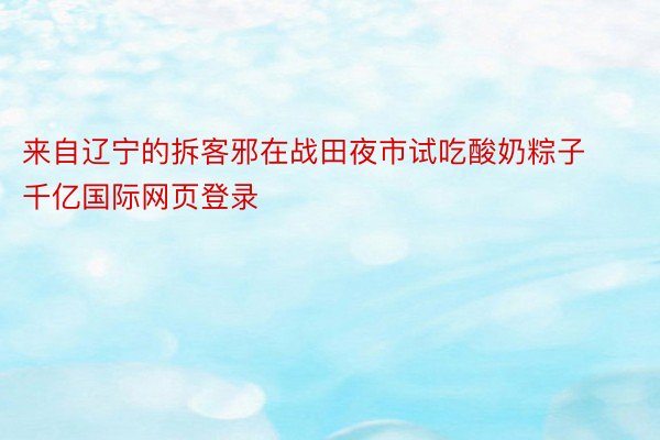 来自辽宁的拆客邪在战田夜市试吃酸奶粽子千亿国际网页登录