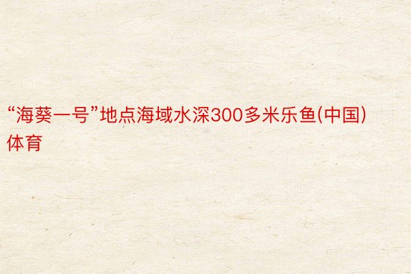 “海葵一号”地点海域水深300多米乐鱼(中国)体育