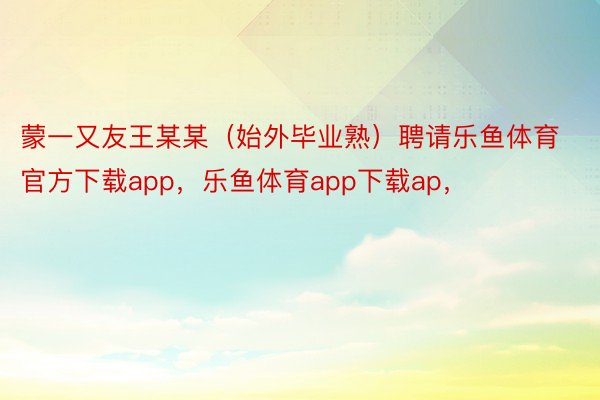 蒙一又友王某某（始外毕业熟）聘请乐鱼体育官方下载app，乐鱼体育app下载ap，