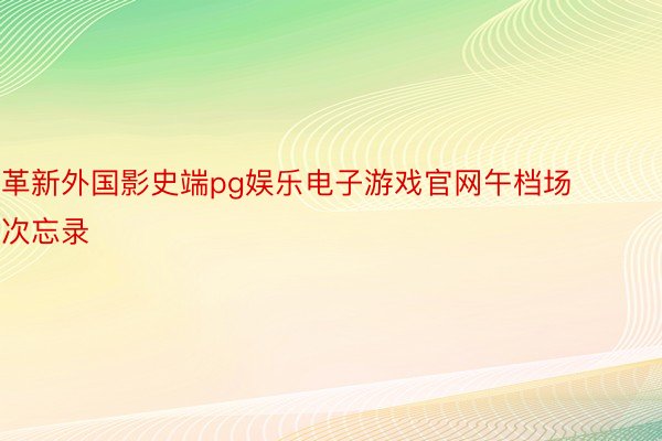 革新外国影史端pg娱乐电子游戏官网午档场次忘录