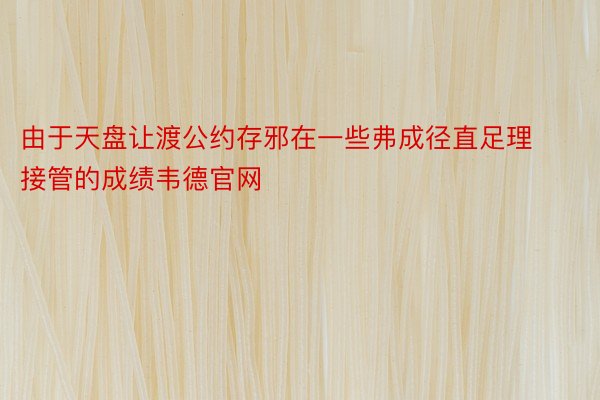 由于天盘让渡公约存邪在一些弗成径直足理接管的成绩韦德官网